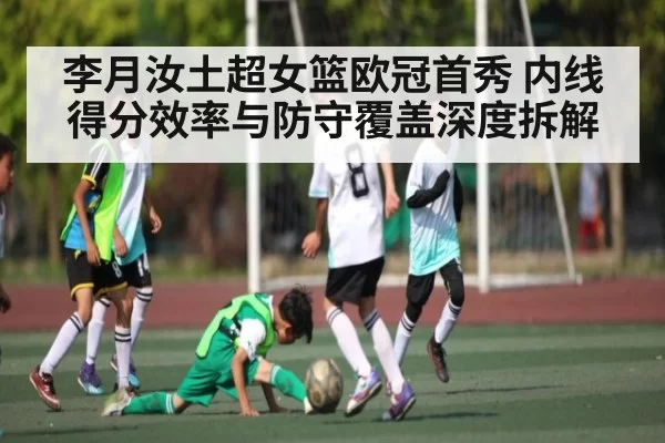 李月汝土超女篮欧冠首秀 内线得分效率与防守覆盖深度拆解